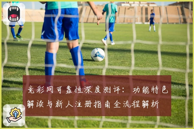 竞彩网可靠性深度测评：功能特色解读与新人注册指南全流程解析
