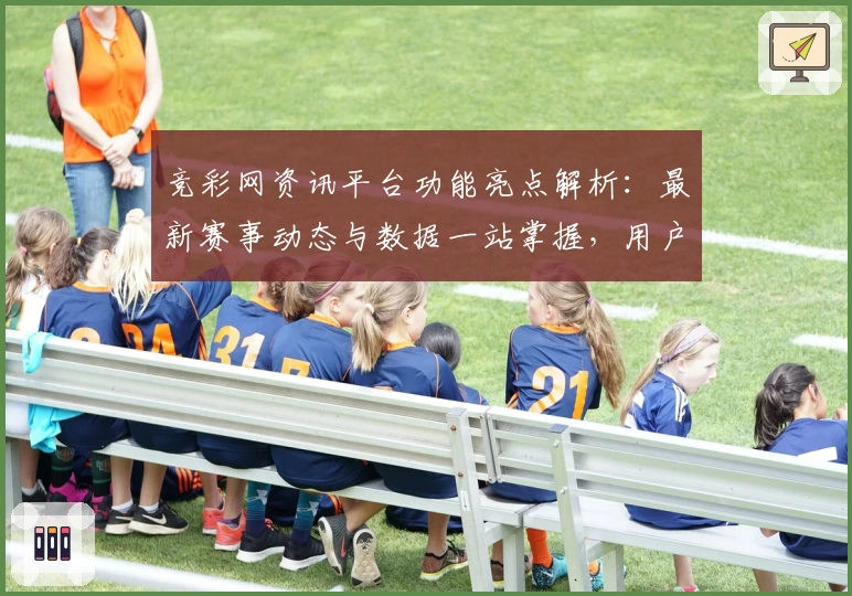 竞彩网资讯平台功能亮点解析：最新赛事动态与数据一站掌握，用户体验全揭秘