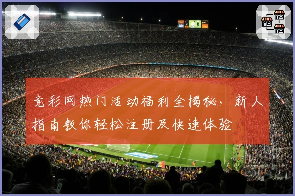 竞彩网热门活动福利全揭秘，新人指南教你轻松注册及快速体验