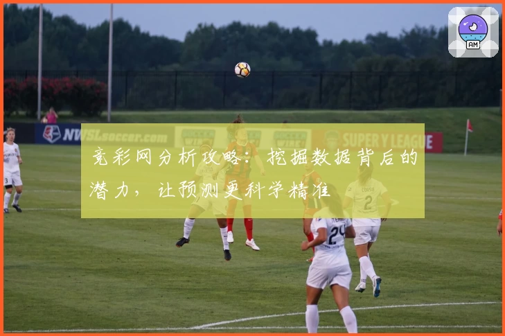 竞彩网分析攻略：挖掘数据背后的潜力，让预测更科学精准