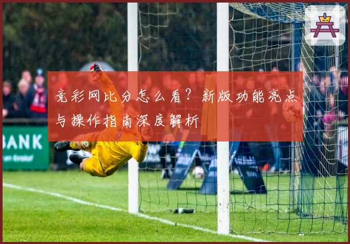 竞彩网比分怎么看？新版功能亮点与操作指南深度解析