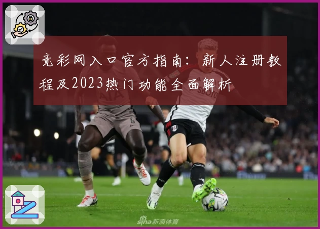 竞彩网入口官方指南：新人注册教程及2023热门功能全面解析