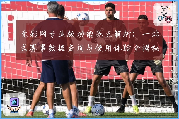 竞彩网专业版功能亮点解析：一站式赛事数据查询与使用体验全揭秘
