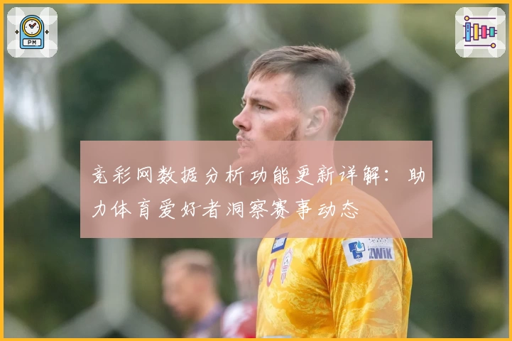 竞彩网数据分析功能更新详解：助力体育爱好者洞察赛事动态