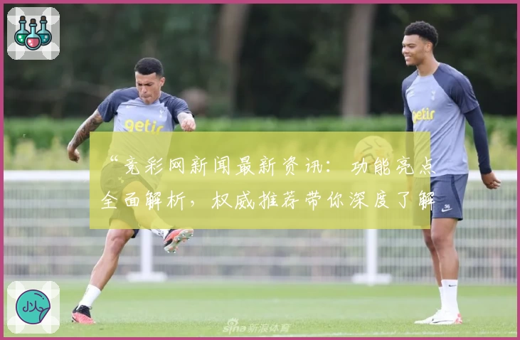 “竞彩网新闻最新资讯：功能亮点全面解析，权威推荐带你深度了解”
